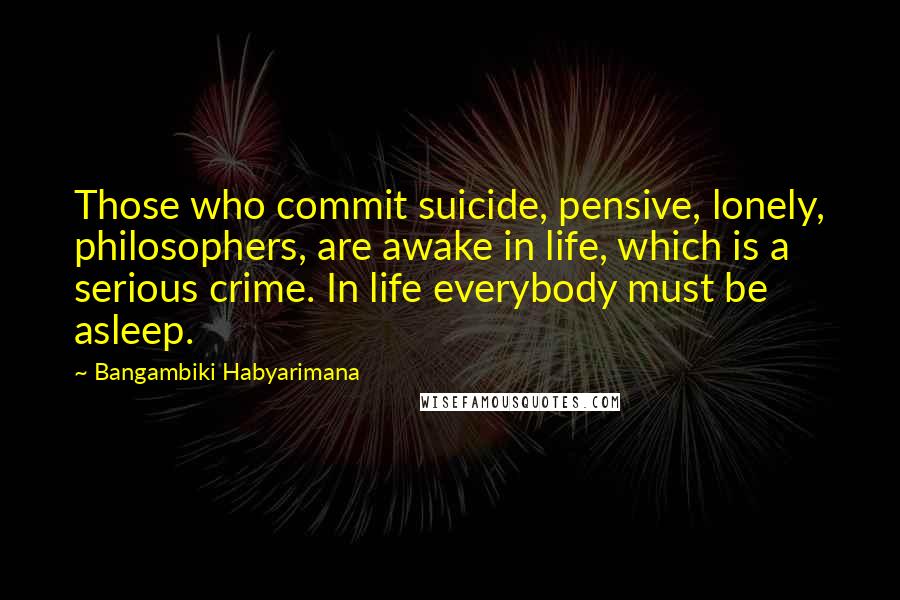 Bangambiki Habyarimana Quotes: Those who commit suicide, pensive, lonely, philosophers, are awake in life, which is a serious crime. In life everybody must be asleep.
