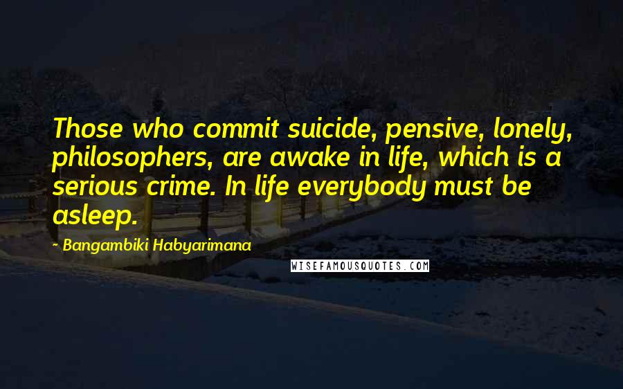 Bangambiki Habyarimana Quotes: Those who commit suicide, pensive, lonely, philosophers, are awake in life, which is a serious crime. In life everybody must be asleep.