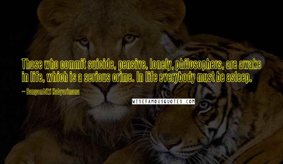 Bangambiki Habyarimana Quotes: Those who commit suicide, pensive, lonely, philosophers, are awake in life, which is a serious crime. In life everybody must be asleep.