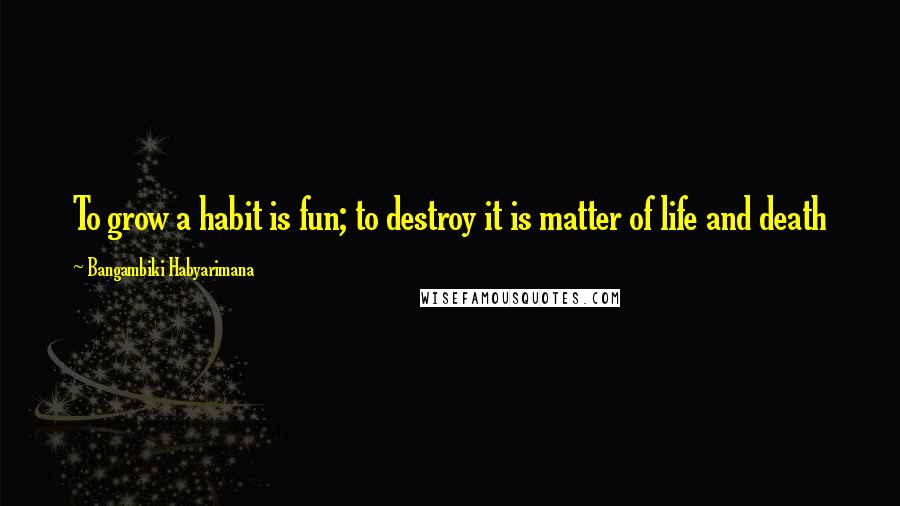 Bangambiki Habyarimana Quotes: To grow a habit is fun; to destroy it is matter of life and death