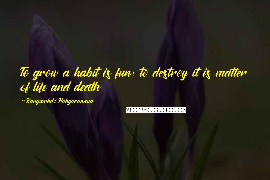 Bangambiki Habyarimana Quotes: To grow a habit is fun; to destroy it is matter of life and death