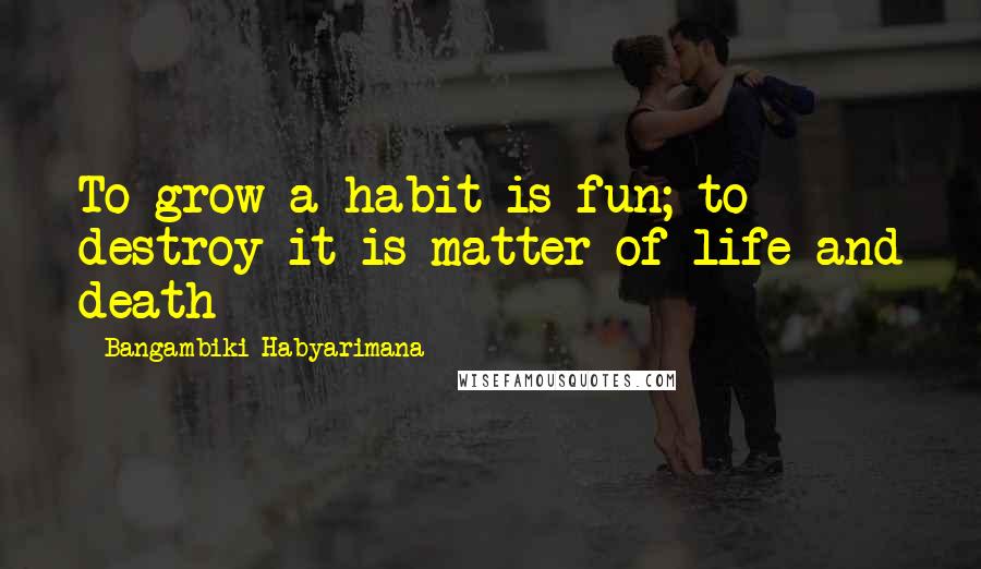 Bangambiki Habyarimana Quotes: To grow a habit is fun; to destroy it is matter of life and death