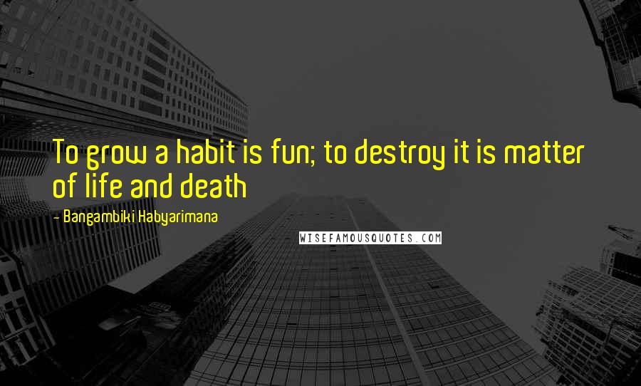 Bangambiki Habyarimana Quotes: To grow a habit is fun; to destroy it is matter of life and death