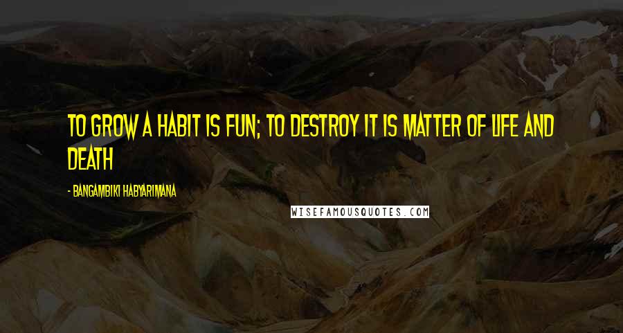 Bangambiki Habyarimana Quotes: To grow a habit is fun; to destroy it is matter of life and death