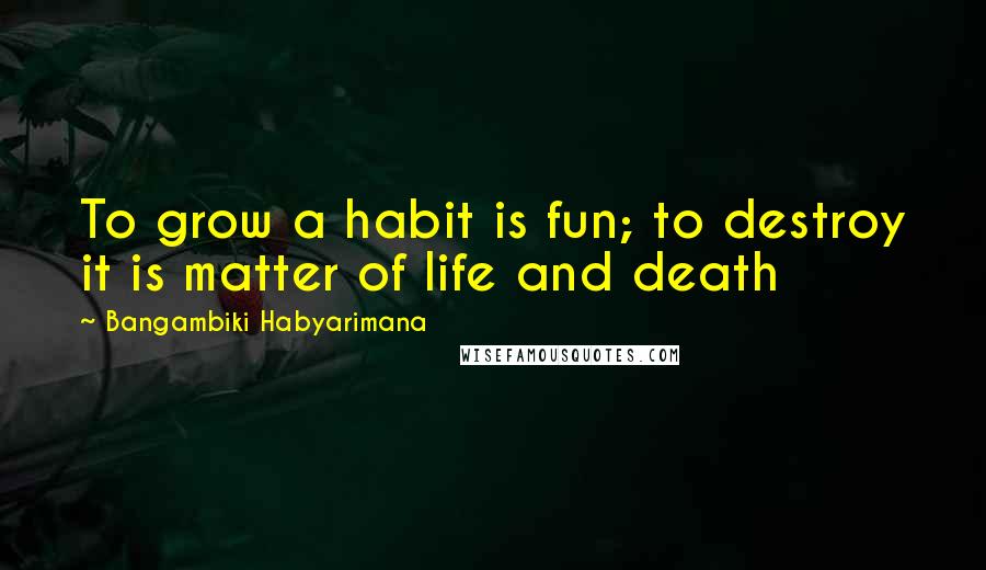 Bangambiki Habyarimana Quotes: To grow a habit is fun; to destroy it is matter of life and death