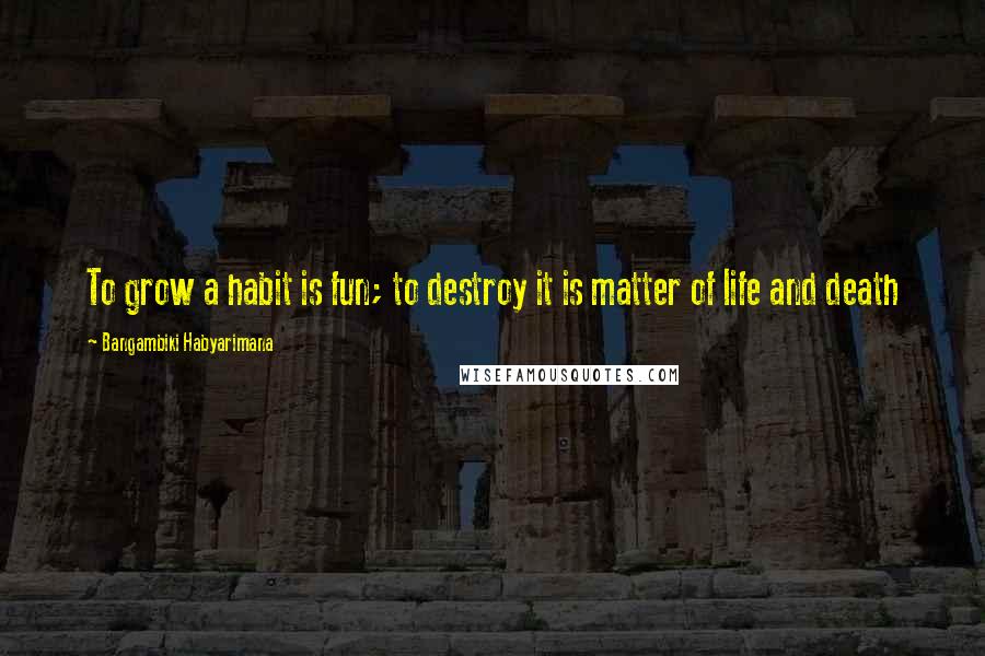 Bangambiki Habyarimana Quotes: To grow a habit is fun; to destroy it is matter of life and death