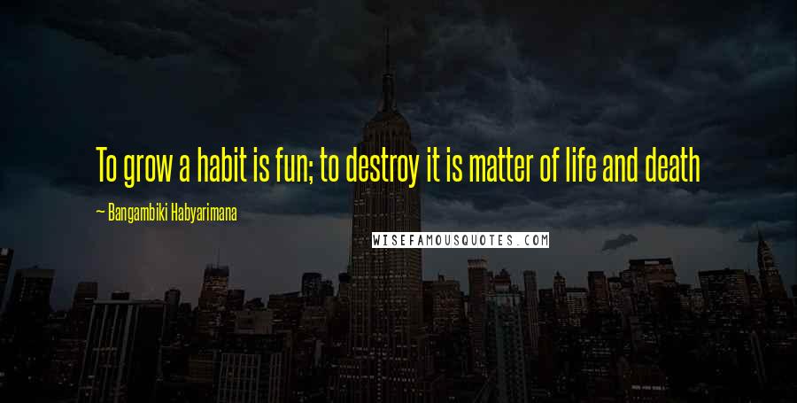 Bangambiki Habyarimana Quotes: To grow a habit is fun; to destroy it is matter of life and death