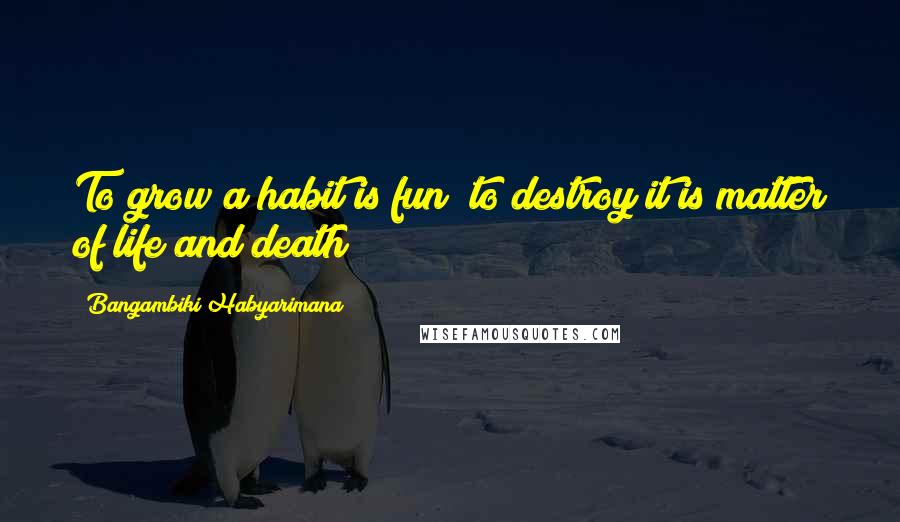 Bangambiki Habyarimana Quotes: To grow a habit is fun; to destroy it is matter of life and death