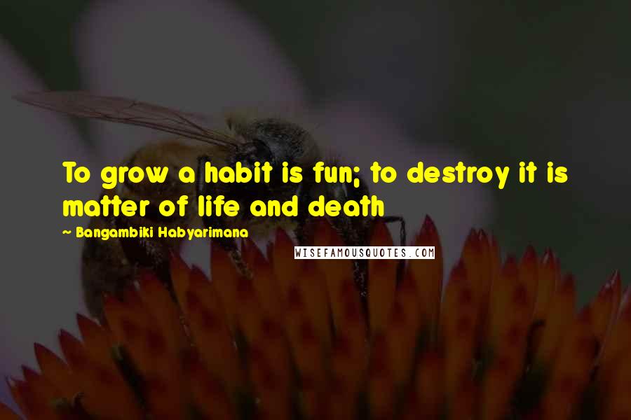 Bangambiki Habyarimana Quotes: To grow a habit is fun; to destroy it is matter of life and death