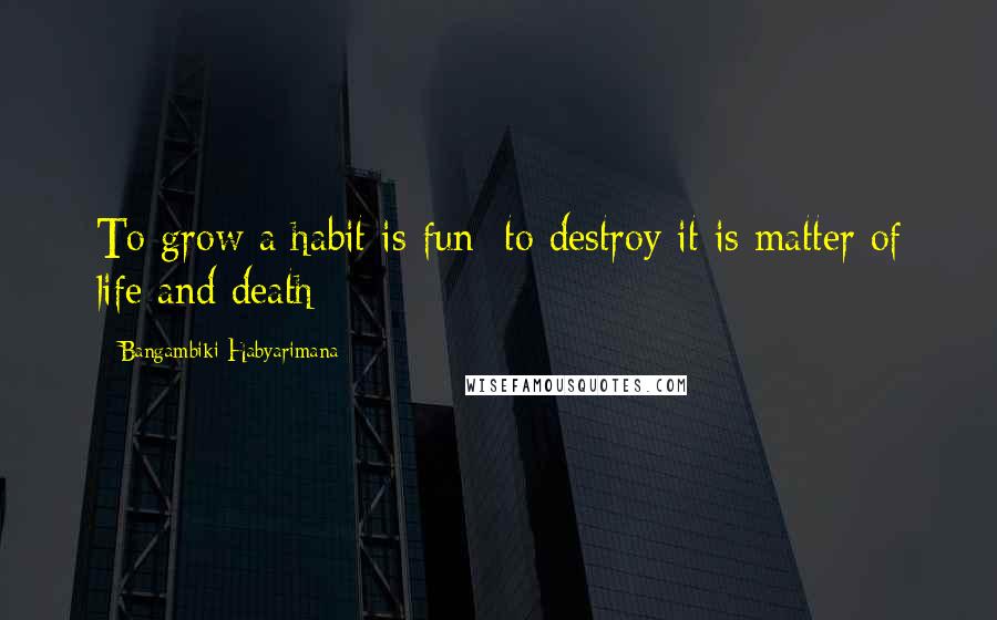 Bangambiki Habyarimana Quotes: To grow a habit is fun; to destroy it is matter of life and death