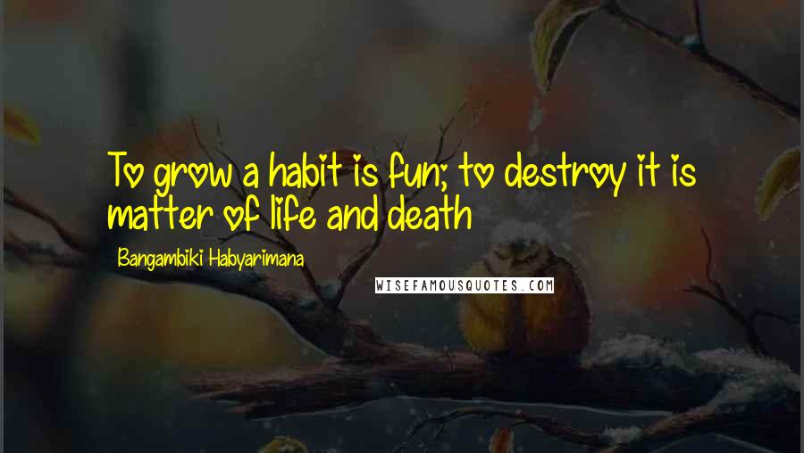 Bangambiki Habyarimana Quotes: To grow a habit is fun; to destroy it is matter of life and death