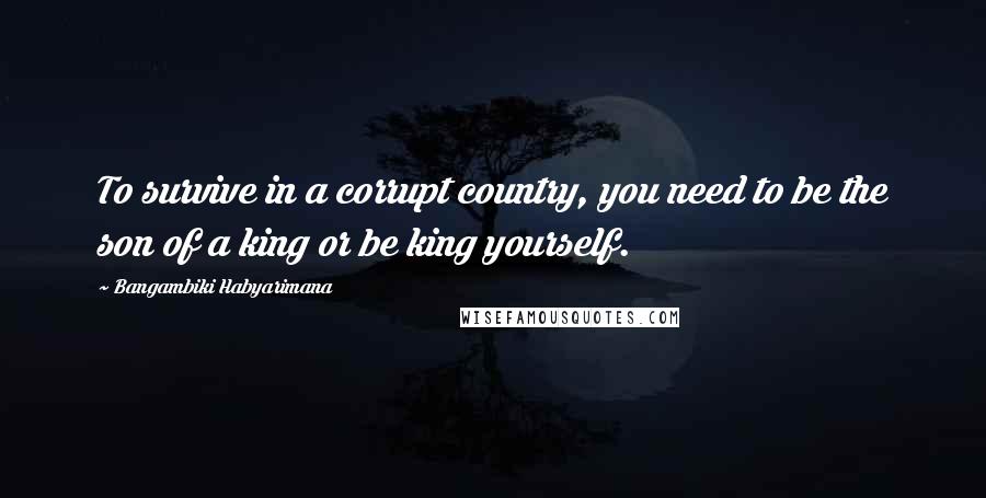 Bangambiki Habyarimana Quotes: To survive in a corrupt country, you need to be the son of a king or be king yourself.
