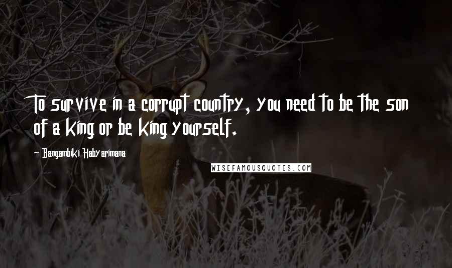 Bangambiki Habyarimana Quotes: To survive in a corrupt country, you need to be the son of a king or be king yourself.