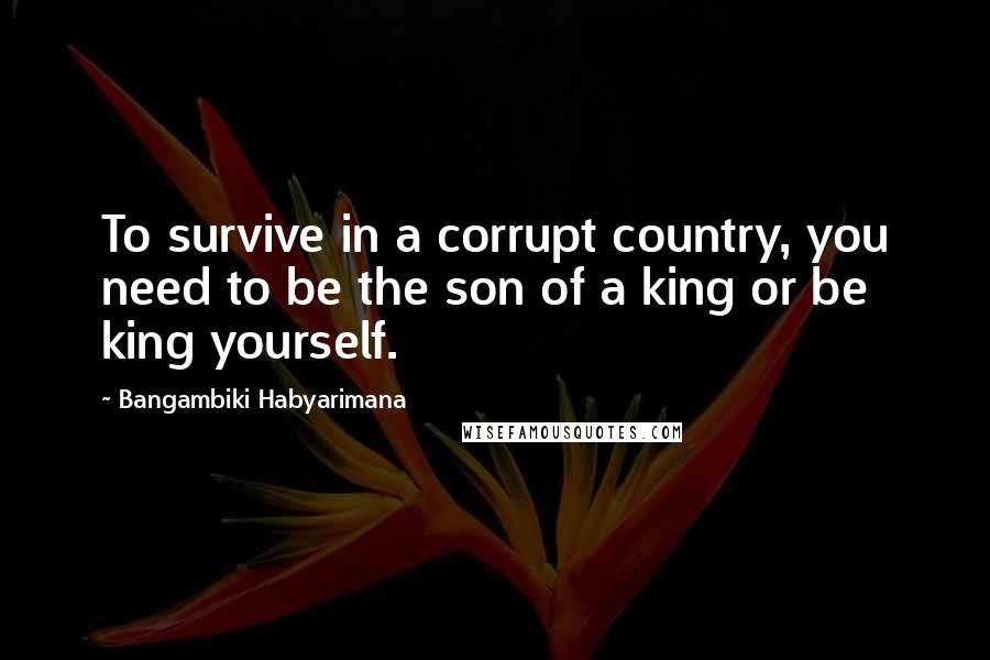 Bangambiki Habyarimana Quotes: To survive in a corrupt country, you need to be the son of a king or be king yourself.