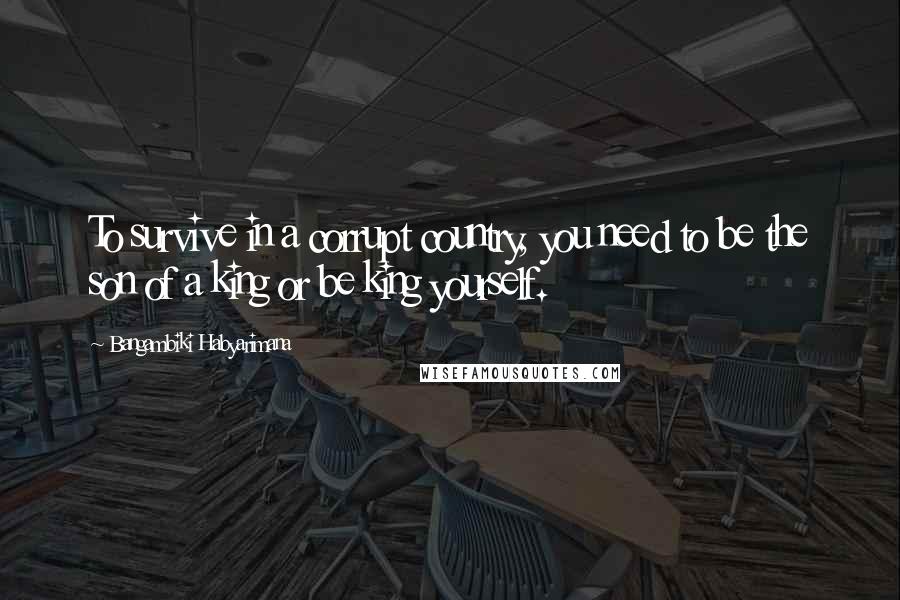 Bangambiki Habyarimana Quotes: To survive in a corrupt country, you need to be the son of a king or be king yourself.