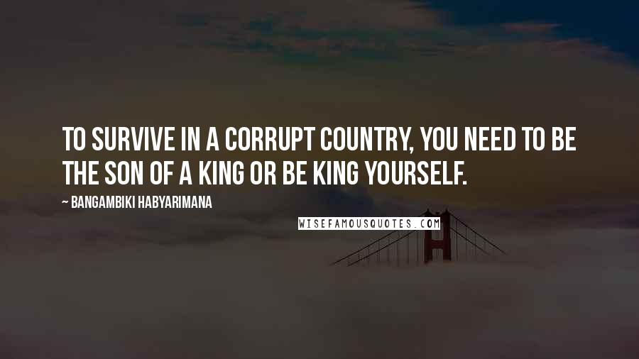 Bangambiki Habyarimana Quotes: To survive in a corrupt country, you need to be the son of a king or be king yourself.