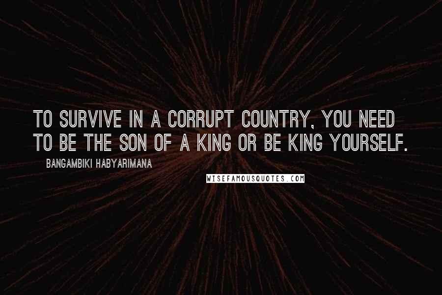 Bangambiki Habyarimana Quotes: To survive in a corrupt country, you need to be the son of a king or be king yourself.