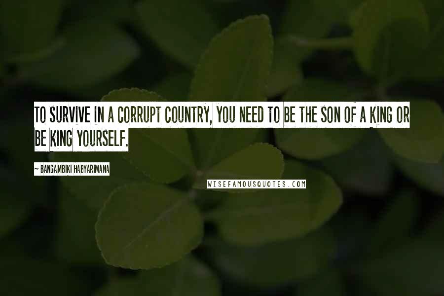 Bangambiki Habyarimana Quotes: To survive in a corrupt country, you need to be the son of a king or be king yourself.