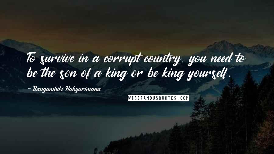 Bangambiki Habyarimana Quotes: To survive in a corrupt country, you need to be the son of a king or be king yourself.