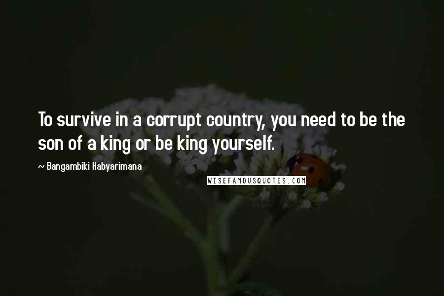 Bangambiki Habyarimana Quotes: To survive in a corrupt country, you need to be the son of a king or be king yourself.