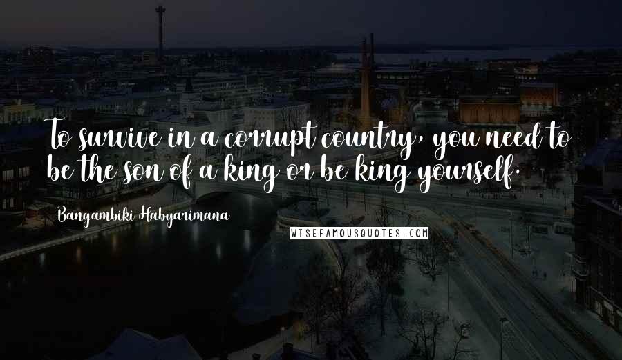 Bangambiki Habyarimana Quotes: To survive in a corrupt country, you need to be the son of a king or be king yourself.