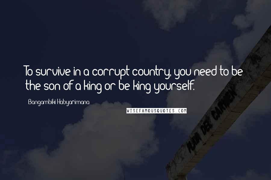 Bangambiki Habyarimana Quotes: To survive in a corrupt country, you need to be the son of a king or be king yourself.