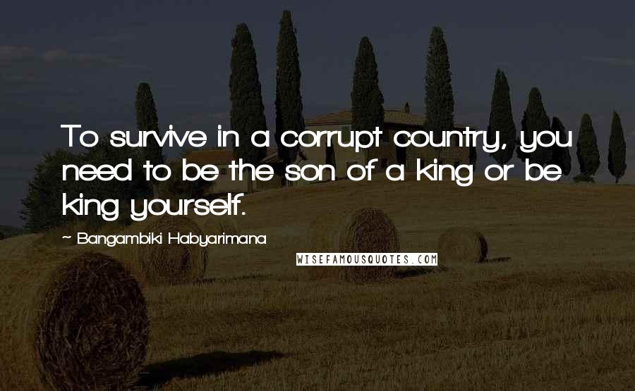 Bangambiki Habyarimana Quotes: To survive in a corrupt country, you need to be the son of a king or be king yourself.