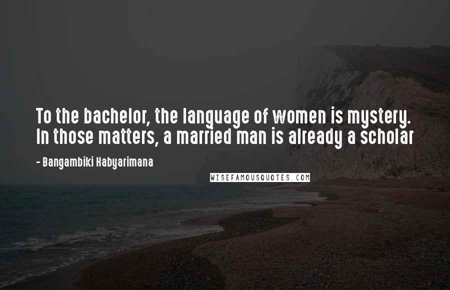 Bangambiki Habyarimana Quotes: To the bachelor, the language of women is mystery. In those matters, a married man is already a scholar