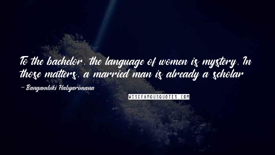 Bangambiki Habyarimana Quotes: To the bachelor, the language of women is mystery. In those matters, a married man is already a scholar