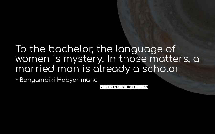 Bangambiki Habyarimana Quotes: To the bachelor, the language of women is mystery. In those matters, a married man is already a scholar