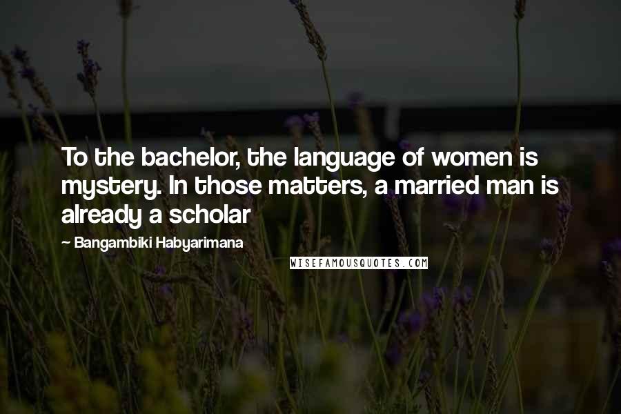 Bangambiki Habyarimana Quotes: To the bachelor, the language of women is mystery. In those matters, a married man is already a scholar