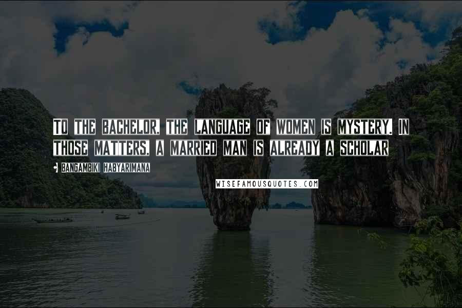 Bangambiki Habyarimana Quotes: To the bachelor, the language of women is mystery. In those matters, a married man is already a scholar