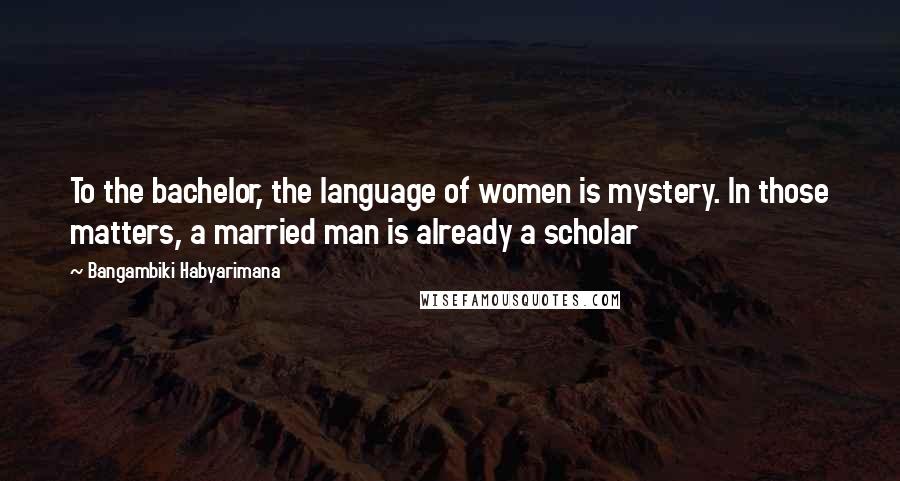 Bangambiki Habyarimana Quotes: To the bachelor, the language of women is mystery. In those matters, a married man is already a scholar