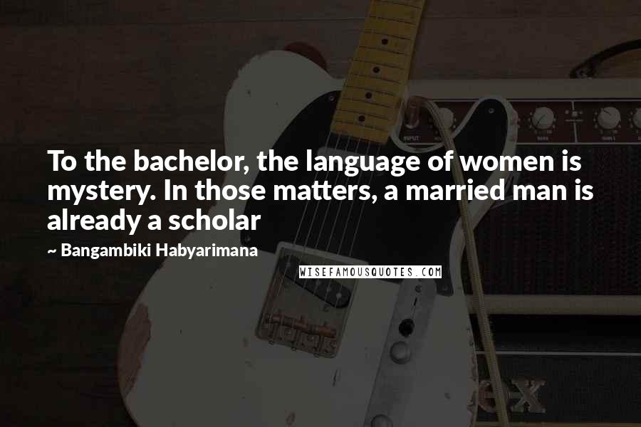 Bangambiki Habyarimana Quotes: To the bachelor, the language of women is mystery. In those matters, a married man is already a scholar