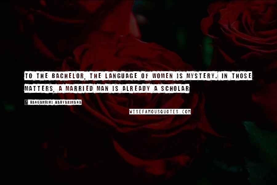 Bangambiki Habyarimana Quotes: To the bachelor, the language of women is mystery. In those matters, a married man is already a scholar