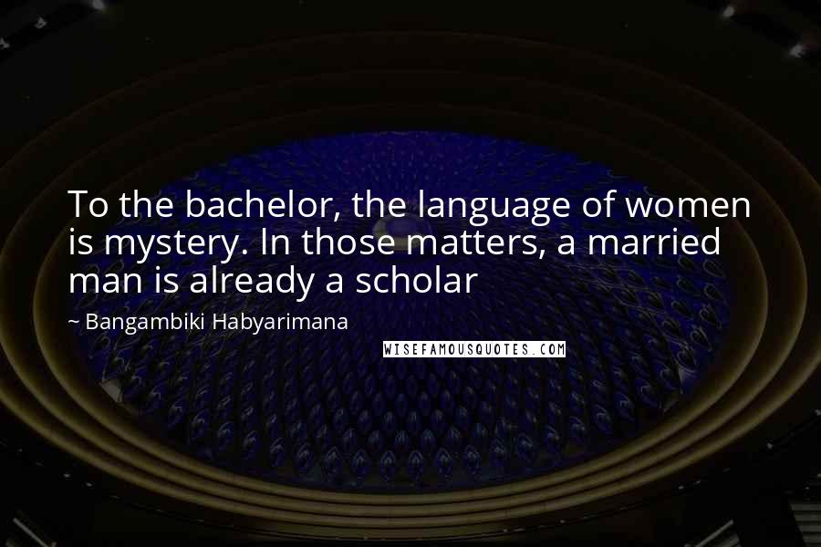 Bangambiki Habyarimana Quotes: To the bachelor, the language of women is mystery. In those matters, a married man is already a scholar