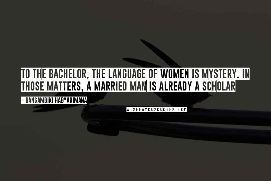 Bangambiki Habyarimana Quotes: To the bachelor, the language of women is mystery. In those matters, a married man is already a scholar