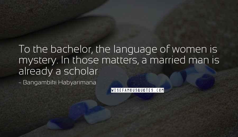 Bangambiki Habyarimana Quotes: To the bachelor, the language of women is mystery. In those matters, a married man is already a scholar