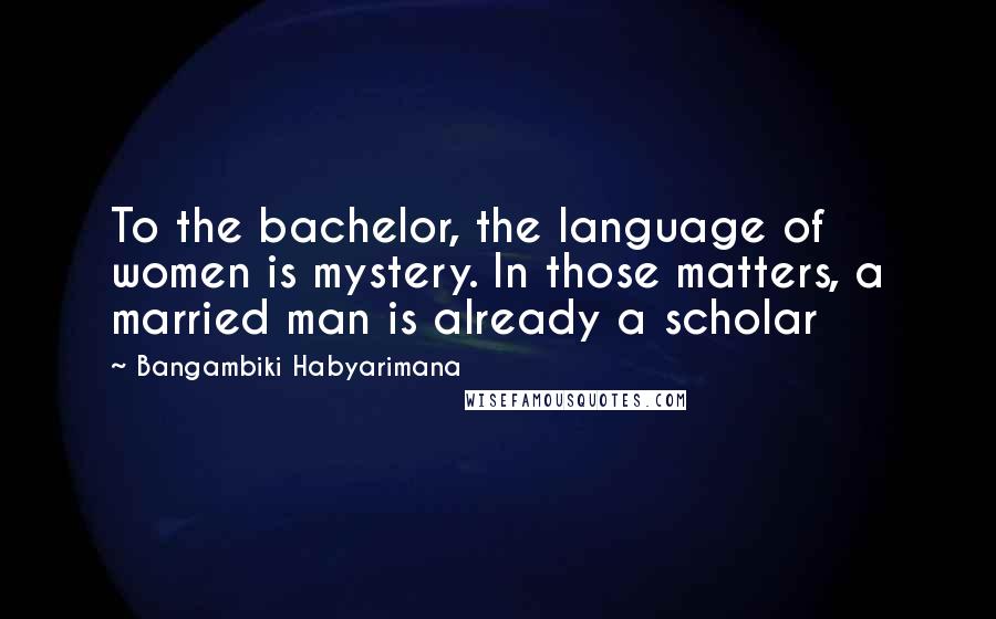 Bangambiki Habyarimana Quotes: To the bachelor, the language of women is mystery. In those matters, a married man is already a scholar