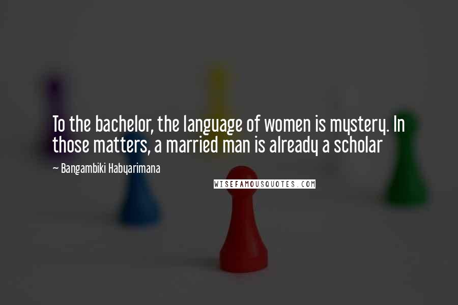 Bangambiki Habyarimana Quotes: To the bachelor, the language of women is mystery. In those matters, a married man is already a scholar