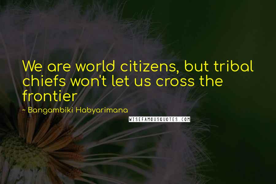 Bangambiki Habyarimana Quotes: We are world citizens, but tribal chiefs won't let us cross the frontier