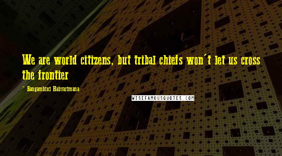 Bangambiki Habyarimana Quotes: We are world citizens, but tribal chiefs won't let us cross the frontier
