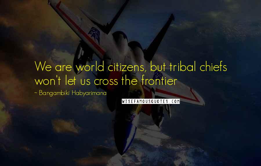 Bangambiki Habyarimana Quotes: We are world citizens, but tribal chiefs won't let us cross the frontier