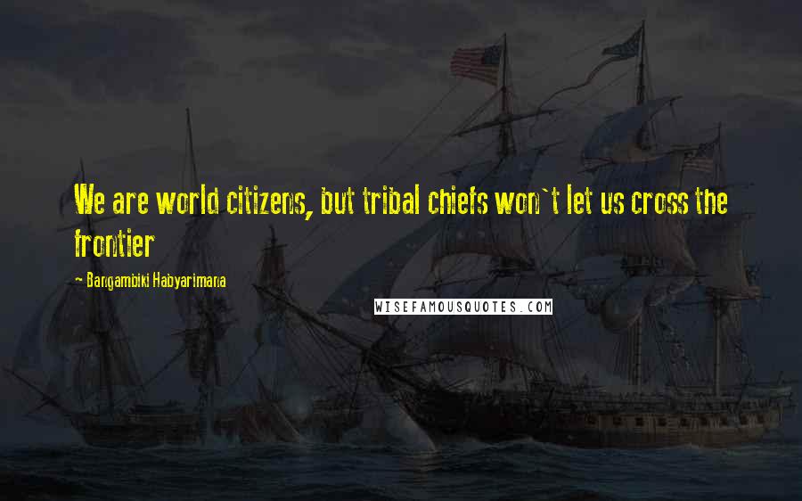 Bangambiki Habyarimana Quotes: We are world citizens, but tribal chiefs won't let us cross the frontier