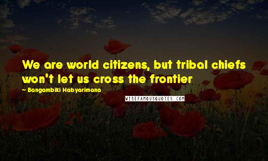 Bangambiki Habyarimana Quotes: We are world citizens, but tribal chiefs won't let us cross the frontier