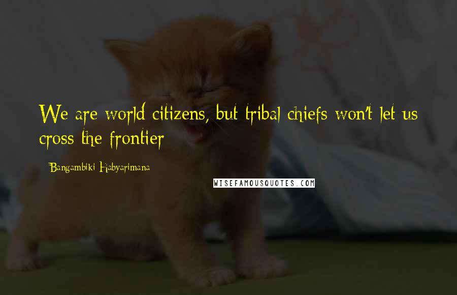 Bangambiki Habyarimana Quotes: We are world citizens, but tribal chiefs won't let us cross the frontier