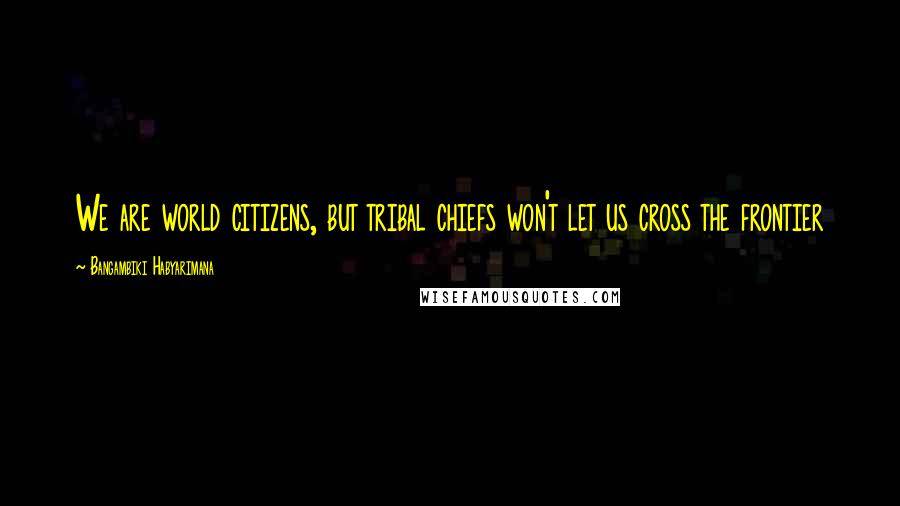 Bangambiki Habyarimana Quotes: We are world citizens, but tribal chiefs won't let us cross the frontier