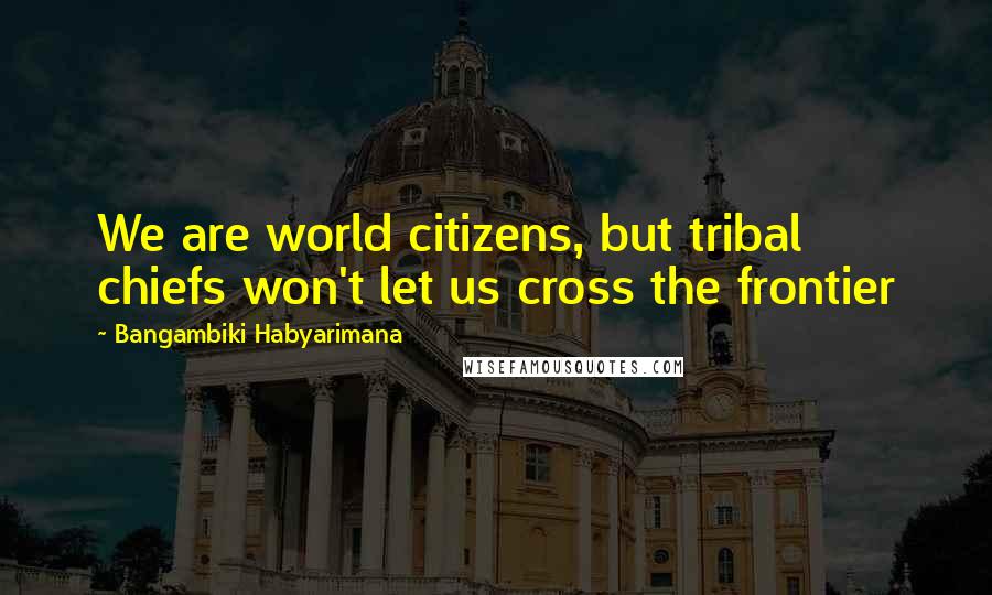 Bangambiki Habyarimana Quotes: We are world citizens, but tribal chiefs won't let us cross the frontier