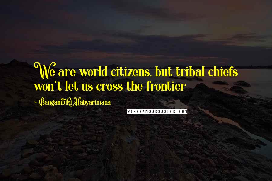 Bangambiki Habyarimana Quotes: We are world citizens, but tribal chiefs won't let us cross the frontier