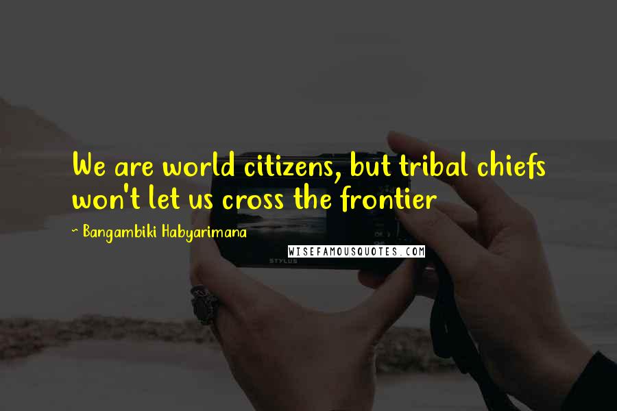 Bangambiki Habyarimana Quotes: We are world citizens, but tribal chiefs won't let us cross the frontier